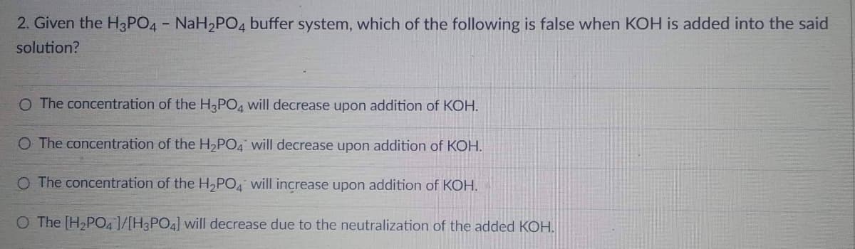 2. Given the H3PO4 - NaH₂PO4 buffer system, which of the following is false when KOH is added into the said
solution?
O The concentration of the H3PO4 will decrease upon addition of KOH.
O The concentration of the H₂PO4 will decrease upon addition of KOH.
O The concentration of the H₂PO4 will increase upon addition of KOH.
O The [H₂PO4 ]/[H3PO4] will decrease due to the neutralization of the added KOH.