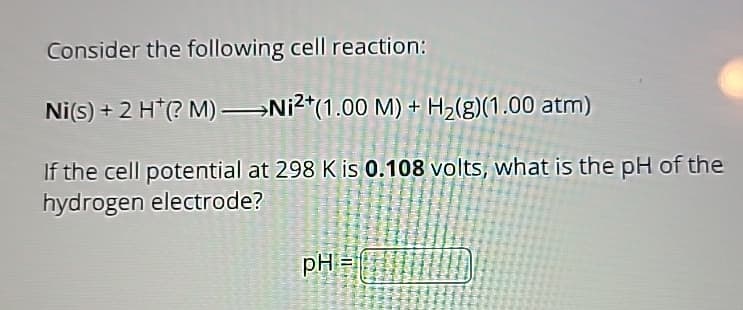 Consider the following cell reaction:
Ni(s) + 2 H+(? M)-Ni2(1.00 M) + H2(g)(1.00 atm)
If the cell potential at 298 K is 0.108 volts, what is the pH of the
hydrogen electrode?
pH