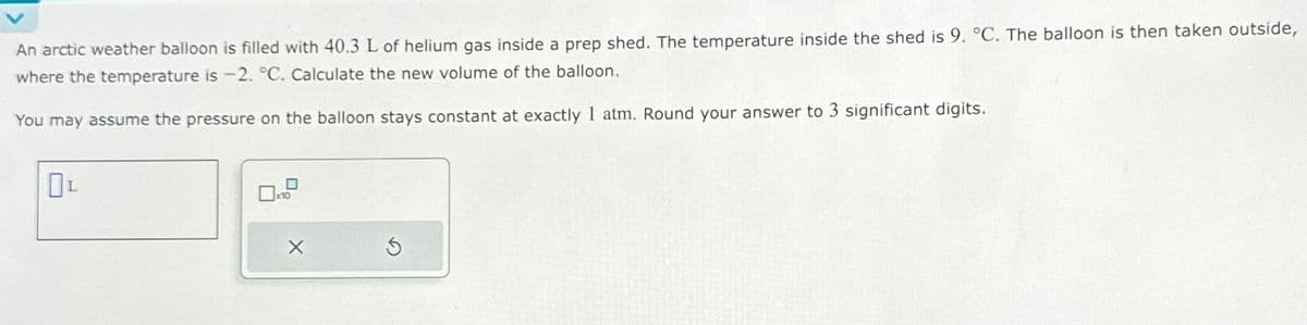 An arctic weather balloon is filled with 40.3 L of helium gas inside a prep shed. The temperature inside the shed is 9. °C. The balloon is then taken outside,
where the temperature is -2. °C. Calculate the new volume of the balloon.
You may assume the pressure on the balloon stays constant at exactly 1 atm. Round your answer to 3 significant digits.
L