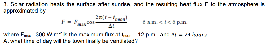3. Solar radiation heats the surface after sunrise, and the resulting heat flux F to the atmosphere is
approximated by
2n(t – tnoon)
F = F
6 a.m. < t< 6 p.m.
.cos
max
Δt
where Fmax= 300 W m2 is the maximum flux at tnoon = 12 p.m., and At = 24 hours.
At what time of day will the town finally be ventilated?
