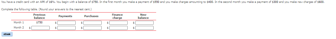 You have a credit card with an APR of 16%. You begin with a balance of $750. In the first month you make a payment of $550 and you make charges amounting to $400. In the second month you make a payment of $300 and you make new charges of $600.
Complete the following table. (Round your answers to the nearest cent.)
Previous
balance
Payments
Finance
charge
New
balance
Purchases
Month 1
$750
Month 2
%24
24
eBook
