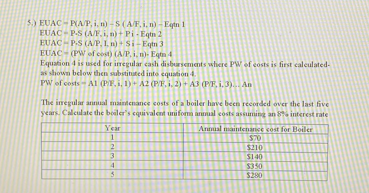 5.) EUAC=P(A/P, i, n) - S (A/F, i, n) - Eqtn 1
EUACP-S (A/F, i, n) + Pi - Eqtn 2
EUACP-S (A/P, I, n) + Si-Eqtn 3
EUAC (PW of cost) (A/P, i, n)- Eqtn 4
Equation 4 is used for irregular cash disbursements where PW of costs is first calculated-
as shown below then substituted into equation 4.
PW of costs A1 (P/F, i, 1) + A2 (P/F, i, 2) + A3 (P/F, i, 3)... An
The irregular annual maintenance costs of a boiler have been recorded over the last five
years. Calculate the boiler's equivalent uniform annual costs assuming an 8% interest rate
Annual maintenance cost for Boiler
$70
$210
$140
Year
1
2
3
4
5
$350
$280