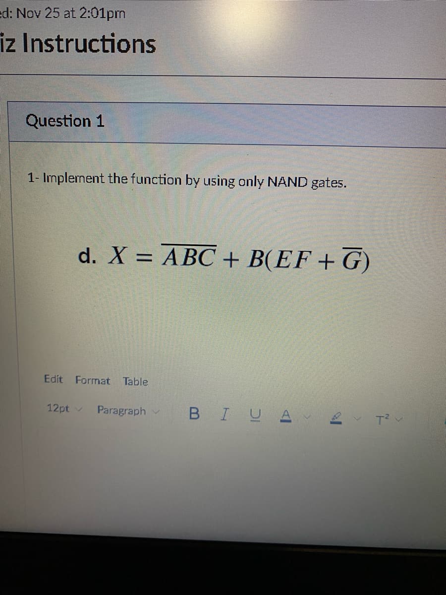 ed: Nov 25 at 2:01pm
iz Instructions
Question 1
1- Implement the function by using only NAND gates.
d. X = ABC + B(EF+G)
Edit Format Table
12pt ✓ Paragraph
BI U A
B
T²