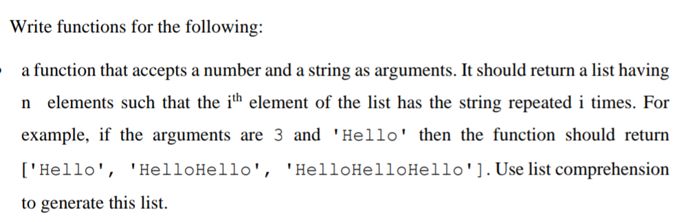 Write functions for the following:
a function that accepts a number and a string as arguments. It should return a list having
elements such that the ih element of the list has the string repeated i times. For
example, if the arguments are 3 and 'Hello' then the function should return
['Hello', 'HelloHello', 'HelloHelloHello'].Use list comprehension
to generate this list.
