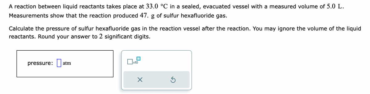 A reaction between liquid reactants takes place at 33.0 °C in a sealed, evacuated vessel with a measured volume of 5.0 L.
Measurements show that the reaction produced 47. g of sulfur hexafluoride gas.
Calculate the pressure of sulfur hexafluoride gas in the reaction vessel after the reaction. You may ignore the volume of the liquid
reactants. Round your answer to 2 significant digits.
pressure:
atm
x10
X
S