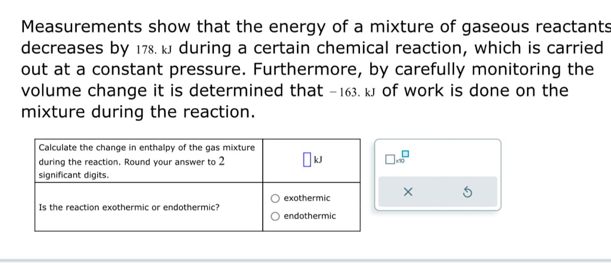 Measurements show that the energy of a mixture of gaseous reactants
decreases by 178. kJ during certain chemical reaction, which is carried
out at a constant pressure. Furthermore, by carefully monitoring the
volume change it is determined that -163. kJ of work is done on the
mixture during the reaction.
Calculate the change in enthalpy of the gas mixture
during the reaction. Round your answer to 2
significant digits.
Is the reaction exothermic or endothermic?
kJ
exothermic
endothermic
x10
X