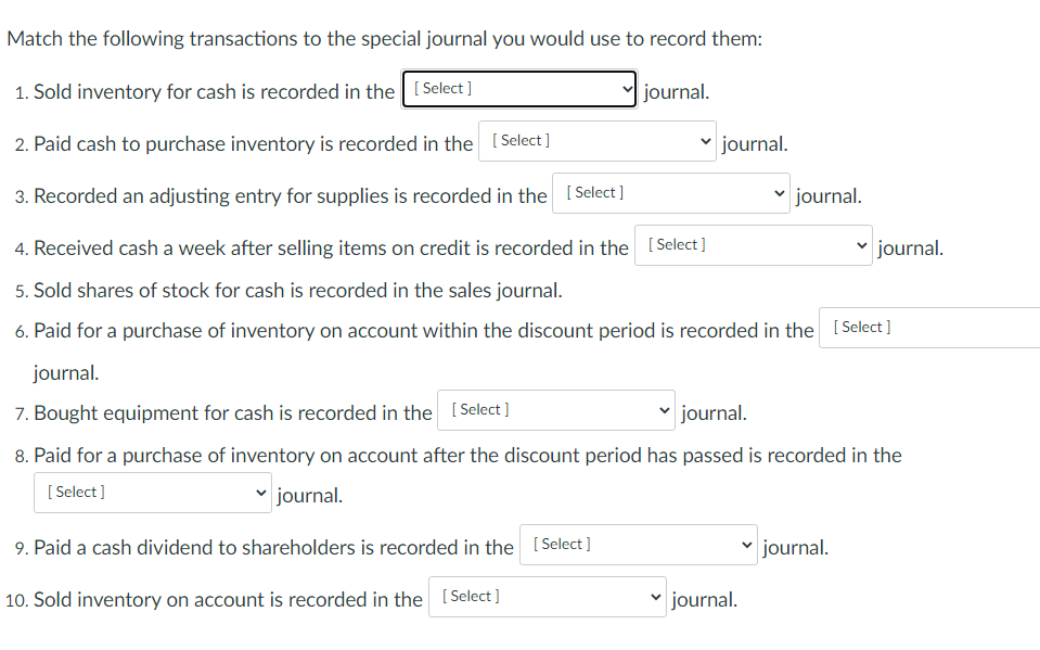 Match the following transactions to the special journal you would use to record them:
1. Sold inventory for cash is recorded in the [Select ]
journal.
2. Paid cash to purchase inventory is recorded in the [Select]
journal.
3. Recorded an adjusting entry for supplies is recorded in the ISelect ]
journal.
4. Received cash a week after selling items on credit is recorded in the [Select]
journal.
5. Sold shares of stock for cash is recorded in the sales journal.
6. Paid for a purchase of inventory on account within the discount period is recorded in the I Select]
journal.
7. Bought equipment for cash is recorded in the [Select ]
v journal.
8. Paid for a purchase of inventory on account after the discount period has passed is recorded in the
[ Select]
journal.
9. Paid a cash dividend to shareholders is recorded in the [Select]
journal.
10. Sold inventory on account is recorded in the [Select ]
v journal.
