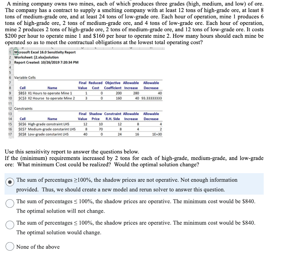 A mining company owns two mines, each of which produces three grades (high, medium, and low) of ore.
The company has a contract to supply a smelting company with at least 12 tons of high-grade ore, at least 8
tons of medium-grade ore, and at least 24 tons of low-grade ore. Each hour of operation, mine 1 produces 6
tons of high-grade ore, 2 tons of medium-grade ore, and 4 tons of low-grade ore. Each hour of operation,
mine 2 produces 2 tons of high-grade ore, 2 tons of medium-grade ore, and 12 tons of low-grade ore. It costs
$200 per hour to operate mine 1 and $160 per hour to operate mine 2. How many hours should each mine be
operated so as to meet the contractual obligations at the lowest total operating cost?
U
Microsoft Excel 16.0 Sensitivity Report
2 Worksheet: [2.xlsx]solution
3 Report Created: 10/26/2019 7:20:34 PM
4
5
6 Variable Cells
7
8
9
10
11
12 Constraints
13
Cell
Name
$B$3 X1 Hours to operate Mine 1
$C$3 X2 Hourse to operate Mine 2
Cell
Name
$E$6 High-grade constraint LHS
$E$7 Medium-grade constarint LHS
14
15
16
17 $E$8 Low-grade constarint LHS
Final Reduced Objective Allowable Allowable
Value Cost Coefficient Increase
Decrease
1
3
12
None of the above
8
0
0
Final Shadow Constraint Allowable
Value Price
R.H. Side Increase
40
10
70
200
160
0
12
8
280
40 93.33333333
24
40
8
4
16
Allowable
Decrease
4
2
1E+30
Use this sensitivity report to answer the questions below.
If the (minimum) requirements increased by 2 tons for each of high-grade, medium-grade, and low-grade
ore: What minimum Cost could be realized? Would the optimal solution change?
The sum of percentages ≥100%, the shadow prices are not operative. Not enough information
provided. Thus, we should create a new model and rerun solver to answer this question.
The sum of percentages ≤ 100%, the shadow prices are operative. The minimum cost would be $840.
The optimal solution will not change.
The sum of percentages ≤ 100%, the shadow prices are operative. The minimum cost would be $840.
The optimal solution would change.