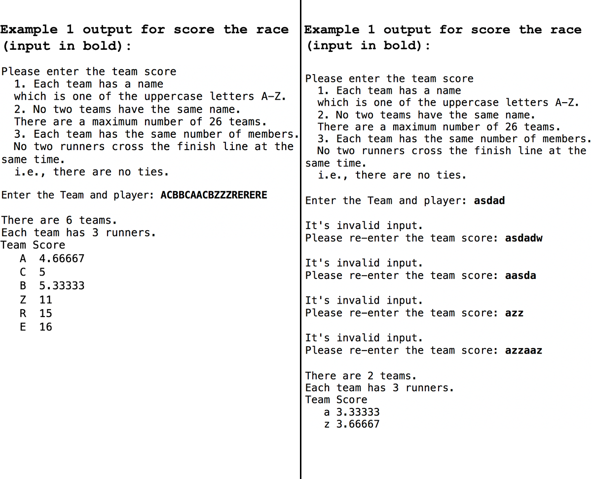 Example 1 output for score the race
(input in bold) :
Please enter the team score
1. Each team has a name
which is one of the uppercase letters A-Z.
2. No two teams have the same name.
There are a maximum number of 26 teams.
3. Each team has the same number of members.
No two runners cross the finish line at the
same time.
i.e., there are no ties.
Enter the Team and player: ACBBCAACBZZZRERERE
There are 6 teams.
Each team has 3 runners.
Team Score
A 4.66667
C 5
B 5.33333
Z 11
R
15
E
16
Example 1 output for score the race
(input in bold) :
Please enter the team score
1. Each team has a name
which is one of the uppercase letters A-Z.
2. No two teams have the same name.
There are a maximum number of 26 teams.
3. Each team has the same number of members.
No two runners cross the finish line at the
same time.
i.e., there are no ties.
Enter the Team and player: asdad
It's invalid input.
Please re-enter the team score: asdadw
It's invalid input.
Please re-enter the team score: aasda
It's invalid input.
Please re-enter the team score: azz
It's invalid input.
Please re-enter the team score: azzaaz
There are 2 teams.
Each team has 3 runners.
Team Score
a 3.33333
z 3.66667