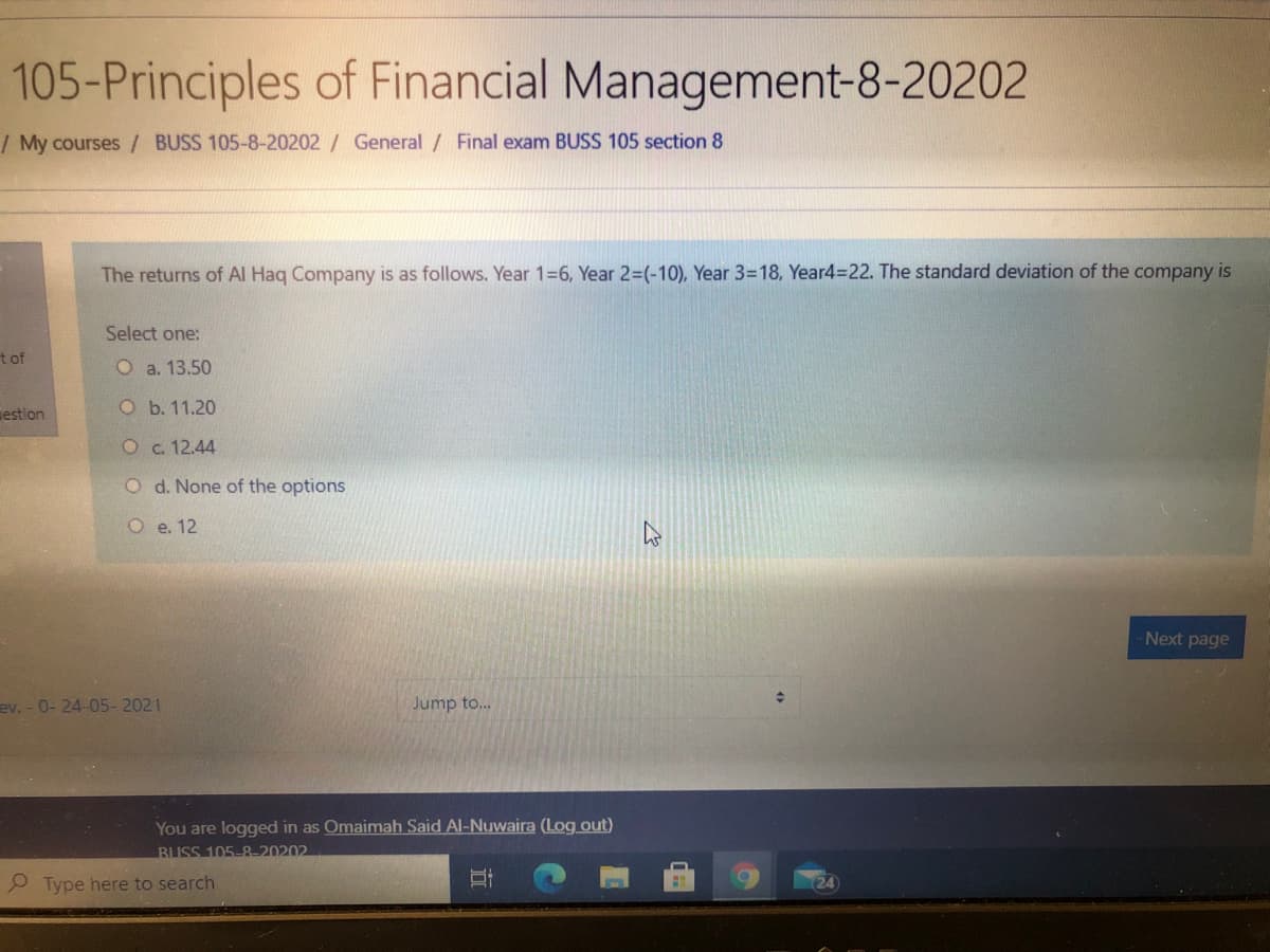 105-Principles of Financial Management-8-20202
/ My courses / BUSS 105-8-20202 / General / Final exam BUSS 105 section 8
The returns of Al Hag Company is as follows. Year 1=6, Year 2=(-10), Year 3=18, Year4=22. The standard deviation of the company is
Select one:
t of
O a. 13.50
mestion
O b. 11.20
O c. 12.44
O d. None of the options
O e. 12
Next page
ev. - 0- 24-05- 2021
Jump to...
You are logged in as Omaimah Said Al-Nuwaira (Log out)
BUSS 105-8-20202
O Type here to search
