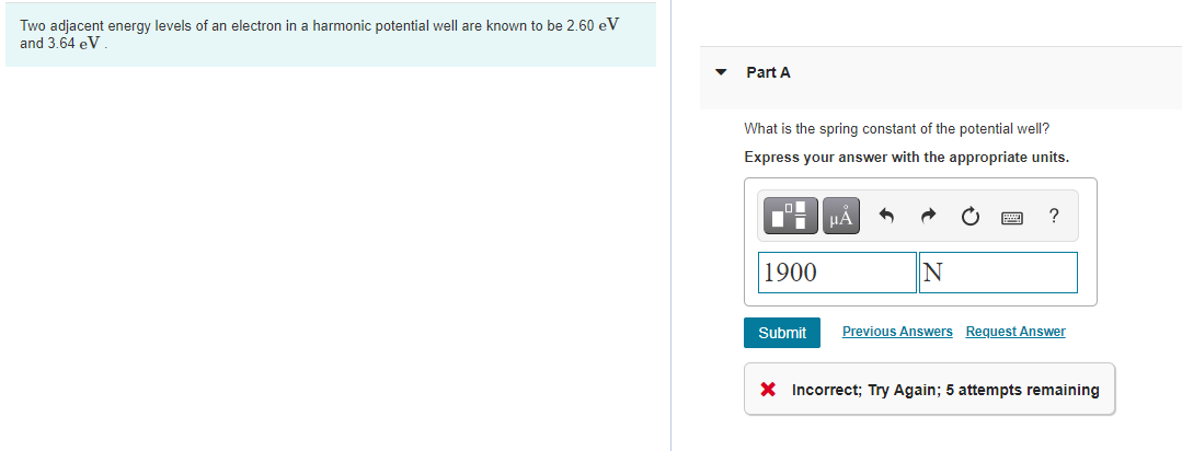 Two adjacent energy levels of an electron in a harmonic potential well are known to be 2.60 eV
and 3.64 eV
Part A
What is the spring constant of the potential well?
Express your answer with the appropriate units.
HA
?
1900
Submit
Previous Answers Request Answer
X Incorrect; Try Again; 5 attempts remaining
