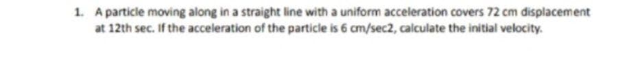 1. A particle moving along in a straight line with a uniform acceleration covers 72 cm displacement
at 12th sec. If the acceleration of the particle is 6 cm/sec2, calculate the initial velocity.