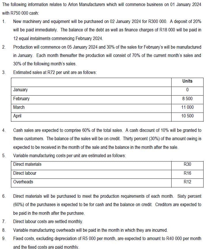 The following information relates to Arlon Manufacturers which will commence business on 01 January 2024
with R750 000 cash:
1.
2.
New machinery and equipment will be purchased on 02 January 2024 for R300 000. A deposit of 20%
will be paid immediately. The balance of the debt as well as finance charges of R18 000 will be paid in
12 equal instalments commencing February 2024.
Production will commence on 05 January 2024 and 30% of the sales for February's will be manufactured
in January. Each month thereafter the production will consist of 70% of the current month's sales and
30% of the following month's sales.
3. Estimated sales at R72 per unit are as follows:
4.
January
February
March
April
Units
0
8 500
11 000
10 500
Cash sales are expected to comprise 60% of the total sales. A cash discount of 10% will be granted to
these customers. The balance of the sales will be on credit. Thirty percent (30%) of the amount owing is
expected to be received in the month of the sale and the balance in the month after the sale.
5.
Variable manufacturing costs per unit are estimated as follows:
Direct materials
6.
Direct labour
Overheads
R30
R16
R12
Direct materials will be purchased to meet the production requirements of each month. Sixty percent
(60%) of the purchases is expected to be for cash and the balance on credit. Creditors are expected to
be paid in the month after the purchase.
7.
Direct labour costs are settled monthly.
8. Variable manufacturing overheads will be paid in the month in which they are incurred.
9.
Fixed costs, excluding depreciation of R5 000 per month, are expected to amount to R40 000 per month
and the fixed costs are paid monthly.