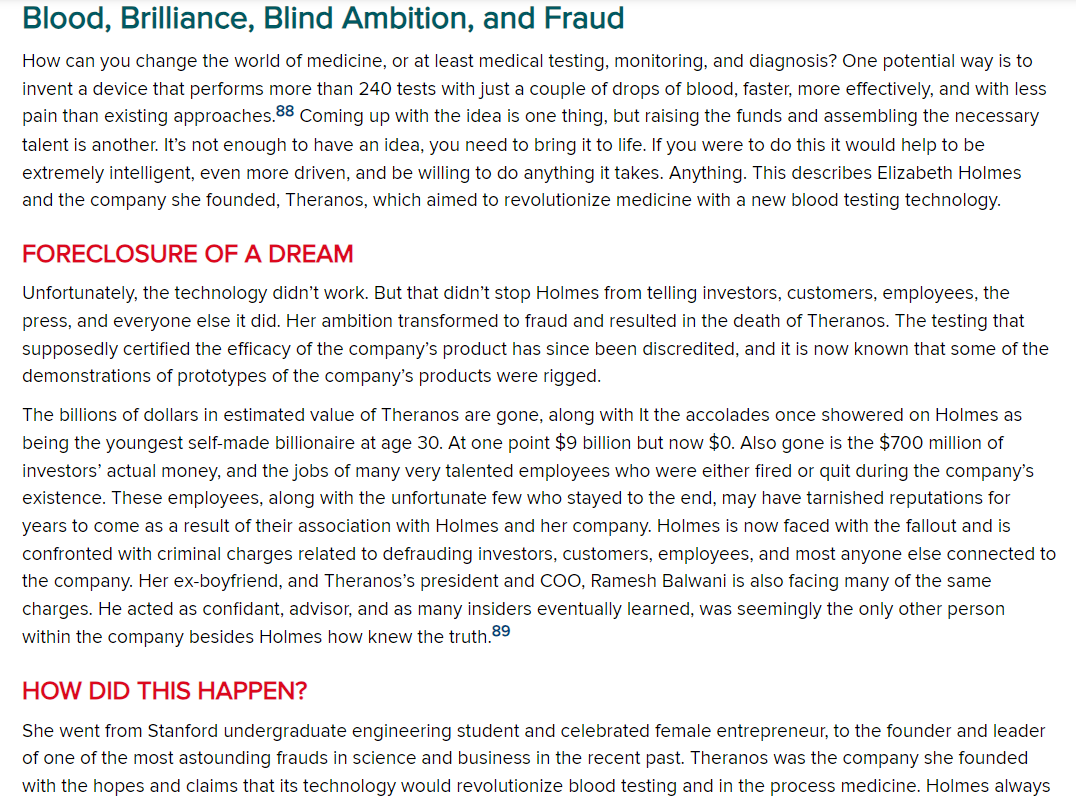 Blood, Brilliance, Blind Ambition, and Fraud
How can you change the world of medicine, or at least medical testing, monitoring, and diagnosis? One potential way is to
invent a device that performs more than 240 tests with just a couple of drops of blood, faster, more effectively, and with less
pain than existing approaches.88 Coming up with the idea is one thing, but raising the funds and assembling the necessary
talent is another. It's not enough to have an idea, you need to bring it to life. If you were to do this it would help to be
extremely intelligent, even more driven, and be willing to do anything it takes. Anything. This describes Elizabeth Holmes
and the company she founded, Theranos, which aimed to revolutionize medicine with a new blood testing technology.
FORECLOSURE OF A DREAM
Unfortunately, the technology didn't work. But that didn't stop Holmes from telling investors, customers, employees, the
press, and everyone else it did. Her ambition transformed to fraud and resulted in the death of Theranos. The testing that
supposedly certified the efficacy of the company's product has since been discredited, and it is now known that some of the
demonstrations of prototypes of the company's products were rigged.
The billions of dollars in estimated value of Theranos are gone, along with It the accolades once showered on Holmes as
being the youngest self-made billionaire at age 30. At one point $9 billion but now $0. Also gone is the $700 million of
investors' actual money, and the jobs of many very talented employees who were either fired or quit during the company's
existence. These employees, along with the unfortunate few who stayed to the end, may have tarnished reputations for
years to come as a result of their association with Holmes and her company. Holmes is now faced with the fallout and is
confronted with criminal charges related to defrauding investors, customers, employees, and most anyone else connected to
the company. Her ex-boyfriend, and Theranos's president and COO, Ramesh Balwani is also facing many of the same
charges. He acted as confidant, advisor, and as many insiders eventually learned, was seemingly the only other person
within the company besides Holmes how knew the truth.89
HOW DID THIS HAPPEN?
She went from Stanford undergraduate engineering student and celebrated female entrepreneur, to the founder and leader
of one of the most astounding frauds in science and business in the recent past. Theranos was the company she founded
with the hopes and claims that its technology would revolutionize blood testing and in the process medicine. Holmes always