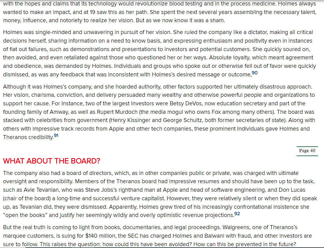 with the hopes and claims that its technology would revolutionize blood testing and in the process medicine. Holmes always
wanted to make an impact, and at 19 saw this as her path. She spent the next several years assembling the necessary talent,
money, influence, and notoriety to realize her vision. But as we now know it was a sham.
Holmes was single-minded and unwavering in pursuit of her vision. She ruled the company like a dictator, making all critical
decisions herself, sharing information on a need to know basis, and expressing enthusiasm and positivity even in instances
of flat out failures, such as demonstrations and presentations to investors and potential customers. She quickly soured on,
then avoided, and even retaliated against those who questioned her or her ways. Absolute loyalty, which meant agreement
and obedience, was demanded by Holmes. Individuals and groups who spoke out or otherwise fell out of favor were quickly
dismissed, as was any feedback that was inconsistent with Holmes's desired message or outcome,⁹0
Although it was Holmes's company, and she hoarded authority, other factors supported her ultimately disastrous approach.
Her vision, charisma, conviction, and delivery persuaded many wealthy and otherwise powerful people and organizations to
support her cause. For Instance, two of the largest Investors were Betsy DeVos, now education secretary and part of the
founding family of Amway, as well as Rupert Murdoch (the media mogul who owns Fox among many others). The board was
stacked with celebrities from government (Henry Kissinger and George Schultz, both former secretaries of state). Along with
others with impressive track records from Apple and other tech companies, these prominent Individuals gave Holmes and
Theranos credibility.9
91
Page 40
WHAT ABOUT THE BOARD?
The company also had a board of directors, which, as in other companies public or private, was charged with ultimate
oversight and responsibility. Members of the Theranos board had impressive resumes and should have been up to the task,
such as Avie Tevanian, who was Steve Jobs's righthand man at Apple and head of software engineering, and Don Lucas
(chair of the board) a long-time and successful venture capitalist. However, they were relatively silent or when they did speak
up, as Tevanian did, they were dismissed. Apparently, Holmes grew tired of his increasingly confrontational insistence she
"open the books" and justify her seemingly wildly and overly optimistic revenue projections.92
Theranos's
But the real truth is coming to light from books, documentaries, and legal proceedings. Walgreens, one
marquee customers, is suing for $140 million, the SEC has charged Holmes and Balwani with fraud, and other investors are
sure to follow. This raises the question: how could this have been avoided? How can this be prevented in the future?