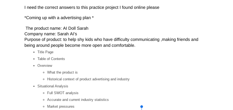 I need the correct answers to this practice project I found online please
*Coming up with a advertising plan *
The product name: Al Doll Sarah
Company name: Sarah Al's
Purpose of product: to help shy kids who have difficulty communicating ,making friends and
being around people become more open and comfortable.
• Title Page
• Table of Contents
• Overview
What the product is
• Historical context of product advertising and industry
Situational Analysis
• Full SWOT analysis
• Accurate and current industry statistics
• Market pressures
