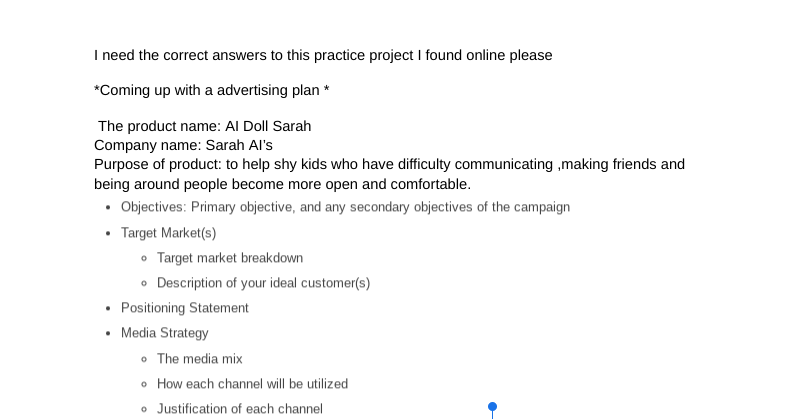 I need the correct answers to this practice project I found online please
*Coming up with a advertising plan *
The product name: Al Doll Sarah
Company name: Sarah Al's
Purpose of product: to help shy kids who have difficulty communicating,making friends and
being around people become more open and comfortable.
• Objectives: Primary objective, and any secondary objectives of the campaign
Target Market(s)
Target market breakdown
Description of your ideal customer(s)
• Positioning Statement
• Media Strategy
• The media mix
How each channel will be utilized
Justification of each channel