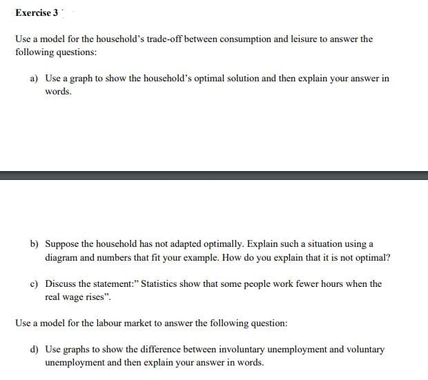 Exercise 3
Use a model for the household's trade-off between consumption and leisure to answer the
following questions:
a) Use a graph to show the household's optimal solution and then explain your answer in
words.
b) Suppose the household has not adapted optimally. Explain such a situation using a
diagram and numbers that fit your example. How do you explain that it is not optimal?
c) Discuss the statement:" Statistics show that some people work fewer hours when the
real wage rises".
Use a model for the labour market to answer the following question:
d) Use graphs to show the difference between involuntary unemployment and voluntary
unemployment and then explain your answer in words.
