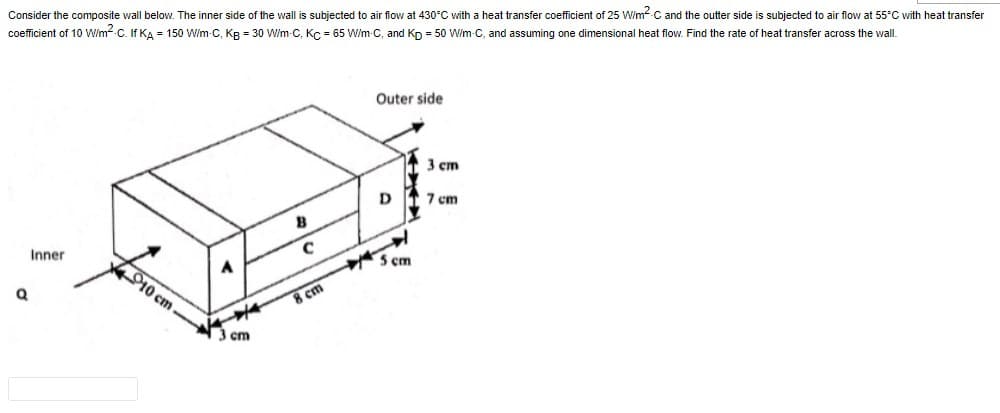 Consider the composite wall below. The inner side of the wall is subjected to air flow at 430°C with a heat transfer coefficient of 25 W/m² C and the outter side is subjected to air flow at 55°C with heat transfer
coefficient of 10 W/m²-C. If KA 150 W/m-C, Kg = 30 W/m-C, Kc = 65 W/m-C, and Kp = 50 W/m-C, and assuming one dimensional heat flow. Find the rate of heat transfer across the wall.
Q
Inner
10 cm
3 cm
B
C
8 cm
Outer side
D
5 cm
3 cm
7 cm