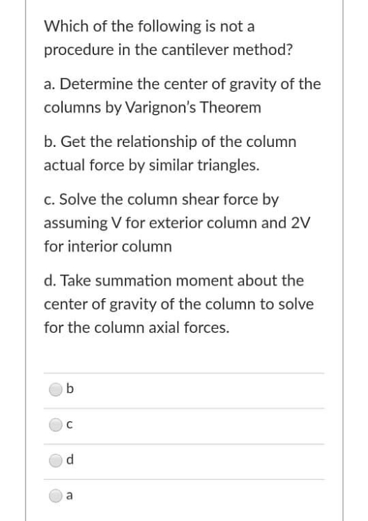 Which of the following is not a
procedure in the cantilever method?
a. Determine the center of gravity of the
columns by Varignon's Theorem
b. Get the relationship of the column
actual force by similar triangles.
c. Solve the column shear force by
assuming V for exterior column and 2V
for interior column
d. Take summation moment about the
center of gravity of the column to solve
for the column axial forces.
C
d.
a
