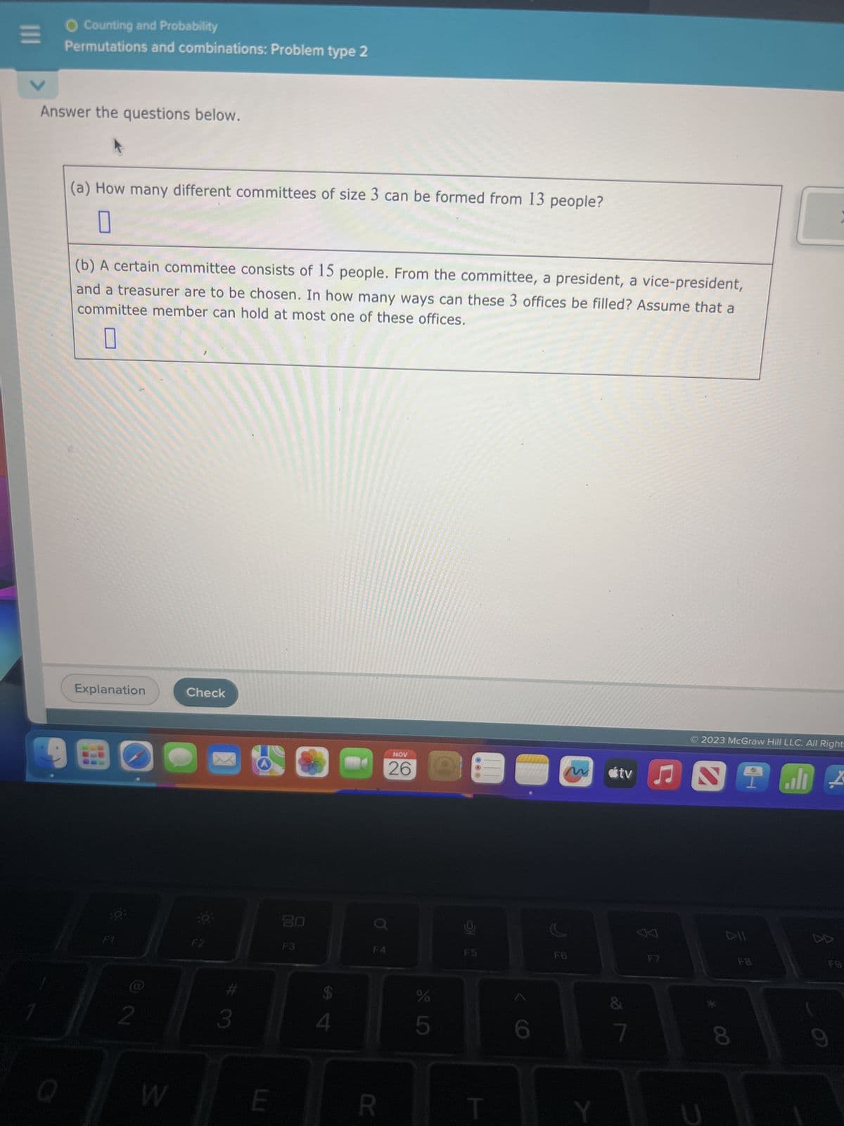 |||
O Counting and Probability
Permutations and combinations: Problem type 2
Answer the questions below.
Q
(a) How many different committees of size 3 can be formed from 13 people?
0
(b) A certain committee consists of 15 people. From the committee, a president, a vice-president,
and a treasurer are to be chosen. In how many ways can these 3 offices be filled? Assume that a
committee member can hold at most one of these offices.
0
Explanation
F1
2
Check
O
F2
3
E
2
F3
4
O
F4
NOV
26
R
LLO
%
5
F5
m
S
F6
Y
tv
7
分
ANTE I
F7
2023 McGraw Hill LLC. All Right=
DII
:
8
F9
9