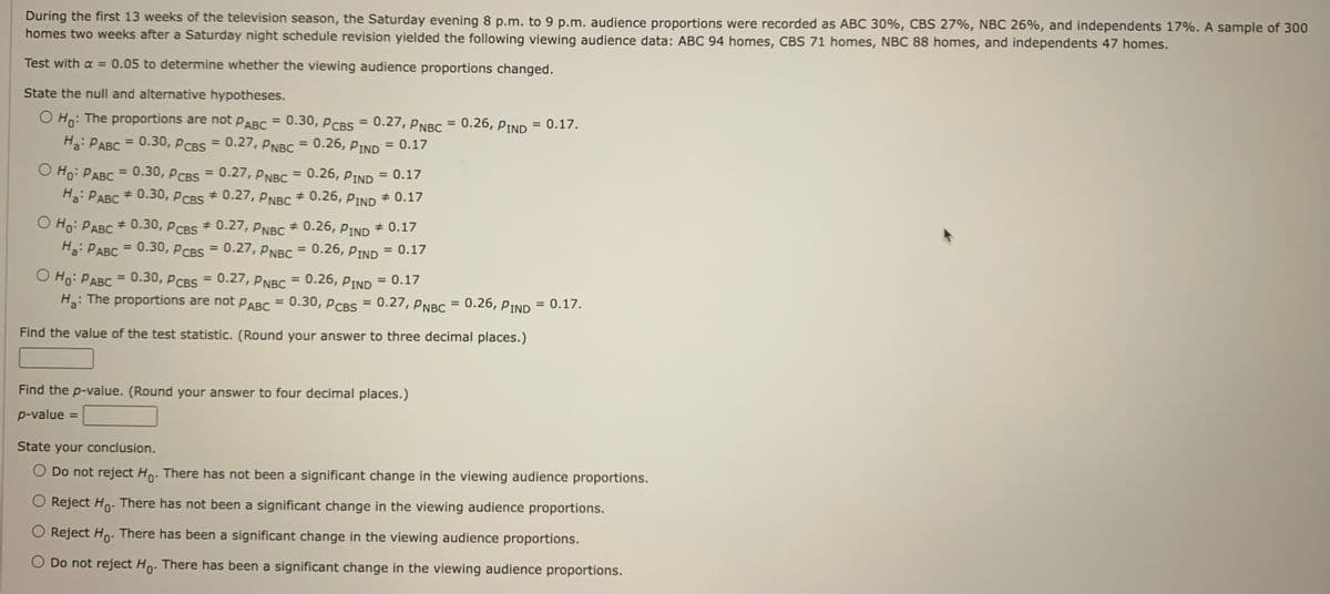 During the first 13 weeks of the television season, the Saturday evening 8 p.m. to 9 p.m. audience proportions were recorded as ABC 30%, CBS 27%, NBC 26%, and independents 17%. A sample of 300
homes two weeks after a Saturday night schedule revision yielded the following viewing audience data: ABC 94 homes, CBS 71 homes, NBC 88 homes, and independents 47 homes.
Test with a = 0.05 to determine whether the viewing audience proportions changed.
State the null and alternative hypotheses.
O Ho: The proportions are not PABC = 0.30, PCBS = 0.27, PNBC = 0.26, PIND = 0.17.
Ha: PABC = 0.30, PCBS = 0.27, PNBC = 0.26, PIND = 0.17
O Ho: PABC = 0.30, PCBS = 0.27, PNBC = 0.26, PIND = 0.17
Ha: PABC # 0.30, PCBS
# 0.27, PNBC # 0.26, PIND * 0.17
O Ho: PABC # 0.30, PCBS # 0.27, PNBC # 0.26, PIND
= 0.26, PIND
Ha: PABC
0.30, PCBS = 0.27, PNBC
=
# 0.17
=
= 0.17
= 0.26, PIND
O Ho: PABC = 0.30, PCBS = 0.27, PNBC
0.30, PCBS =
Ha:
: The proportions are not PABC
Find the value of the test statistic. (Round your answer to three decimal places.)
= 0.17
0.27, PNBC = 0.26, PIND = 0.17.
Find the p-value. (Round your answer to four decimal places.)
p-value =
State your conclusion.
O Do not reject Ho. There has not been a significant change in the viewing audience proportions.
O Reject Ho. There has not been a significant change in the viewing audience proportions.
O Reject Ho. There has been significant change in the viewing audience proportions.
O Do not reject Ho. There has been a significant change in the viewing audience proportions.