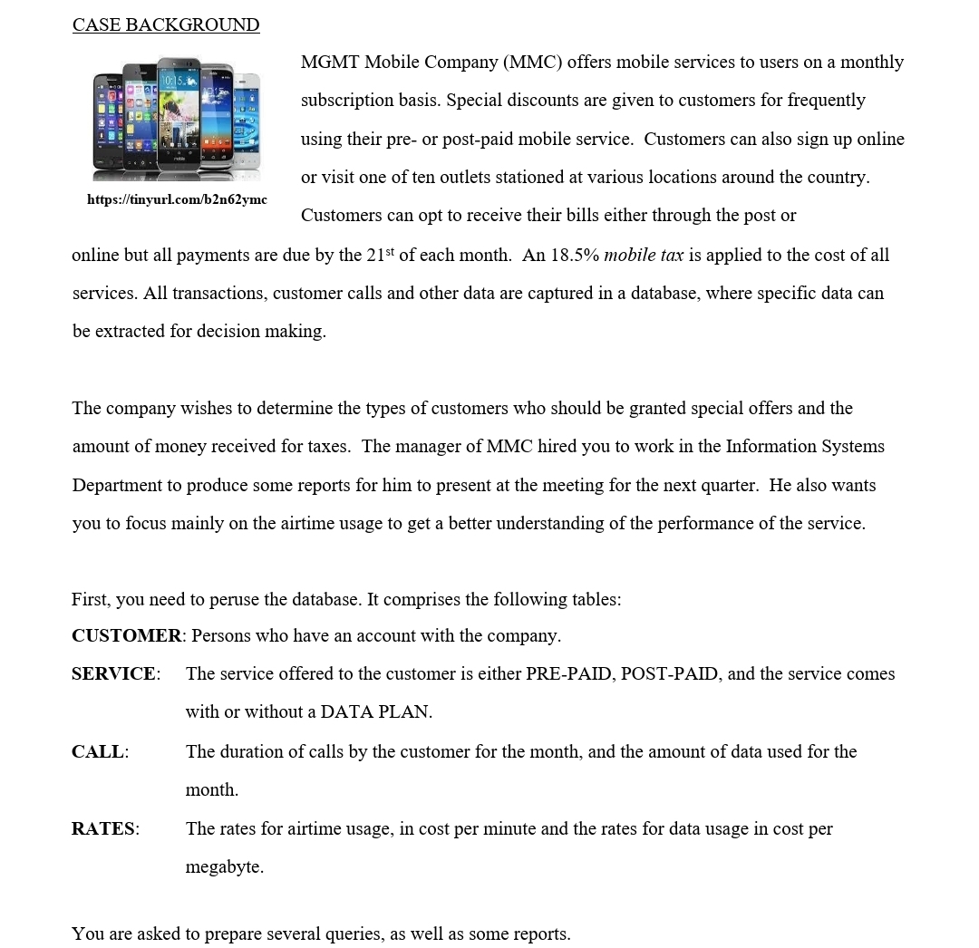 CASE BACKGROUND
MGMT Mobile Company (MMC) offers mobile services to users on a monthly
subscription basis. Special discounts are given to customers for frequently
using their pre- or post-paid mobile service. Customers can also sign up online
or visit one of ten outlets stationed at various locations around the country.
https://tinyurl.com/b2n62ymc
Customers can opt to receive their bills either through the post or
online but all payments are due by the 21st of each month. An 18.5% mobile tax is applied to the cost of all
services. All transactions, customer calls and other data are captured in a database, where specific data can
be extracted for decision making.
The company wishes to determine the types of customers who should be granted special offers and the
amount of money received for taxes. The manager of MMC hired you to work in the Information Systems
Department to produce some reports for him to present at the meeting for the next quarter. He also wants
you to focus mainly on the airtime usage to get a better understanding of the performance of the service.
First, you need to peruse the database. It comprises the following tables:
CUSTOMER: Persons who have an account with the company.
SERVICE:
The service offered to the customer is either PRE-PAID, POST-PAID, and the service comes
with or without a DATA PLAN.
CALL:
The duration of calls by the customer for the month, and the amount of data used for the
month.
RATES:
The rates for airtime usage, in cost per minute and the rates for data usage in cost per
megabyte.
You are asked to prepare several queries, as well as some reports.
