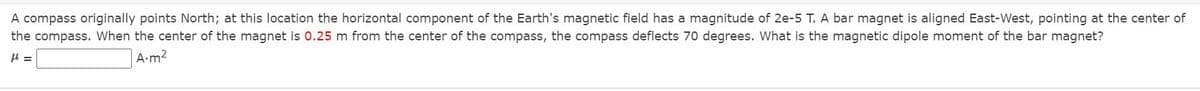 A compass originally points North; at this location the horizontal component of the Earth's magnetic field has a magnitude of 2e-5 T. A bar magnet is aligned East-West, pointing at the center of
the compass. When the center of the magnet is 0.25 m from the center of the compass, the compass deflects 70 degrees. What is the magnetic dipole moment of the bar magnet?
=
A.m2
