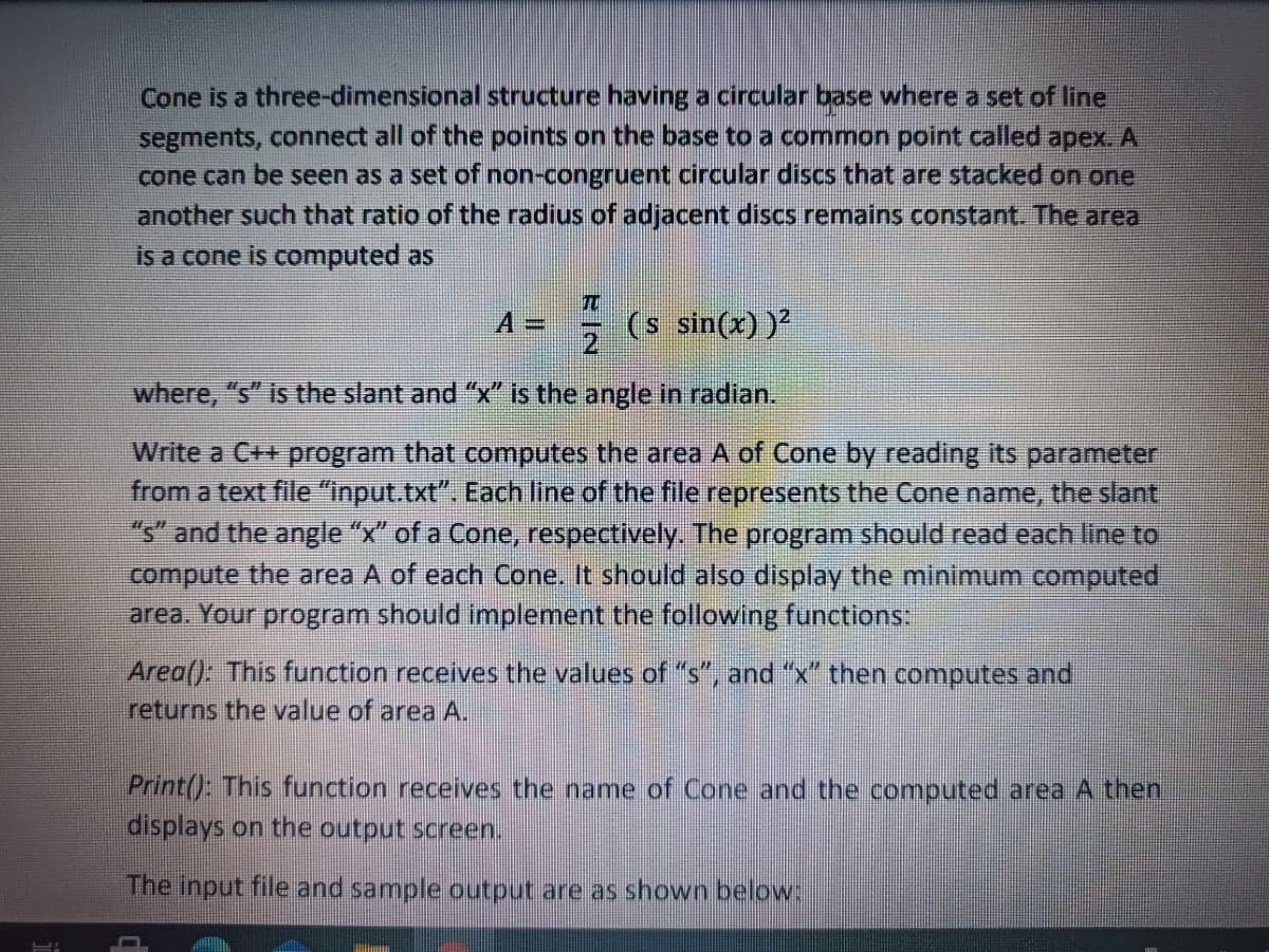 Cone is a three-dimensional structure having a circular base where a set of line
segments, connect all of the points on the base to a common point called apex. A
cone can be seen as a set of non-congruent circular discs that are stacked on one
another such that ratio of the radius of adjacent discs remains constant. The area
is a cone is computed as
TO
A
(s sin(x))
where, "s" is the slant and "x is the angle in radian.
Write a C++ program that computes the area A of Cone by reading its parameter
from a text file "input.txt". Each line of the file represents the Cone name, the slant,
"s" and the angle "x" of a Cone, respectively. The program should read each line to
compute the area A of each Cone. It should also display the minimum computed
area. Your program should implement the following functions:
Area(): This function receives the values of "s", and "x" then computes and
returns the value of area A.
Print(): This function receives the name of Cone and the computed area A then
displays on the output screen.
The input file and sample output are as shown below:
