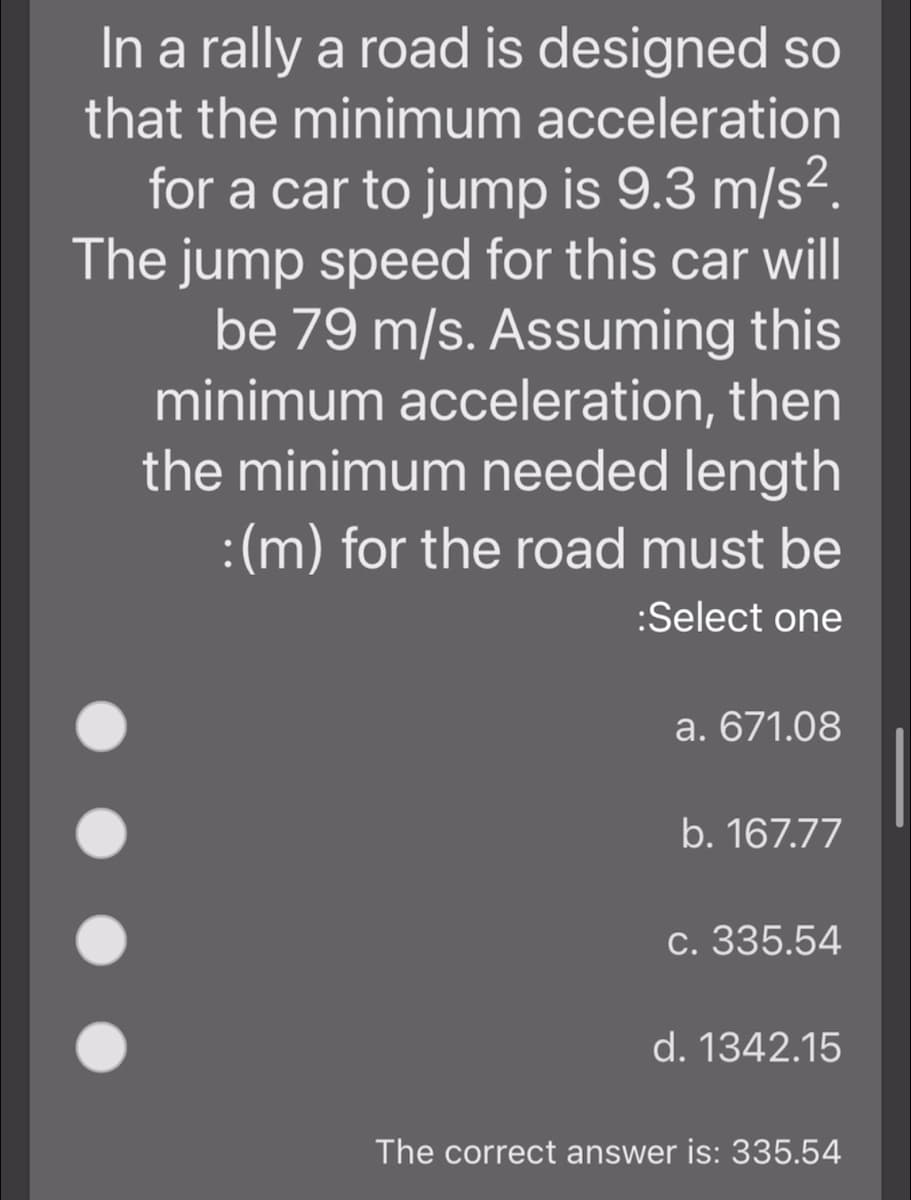 In a rally a road is designed so
that the minimum acceleration
for a car to jump is 9.3 m/s².
The jump speed for this car will
be 79 m/s. Assuming this
minimum acceleration, then
the minimum needed length
:(m) for the road must be
:Select one
a. 671.08
b. 167.77
c. 335.54
d. 1342.15
The correct answer is: 335.54
