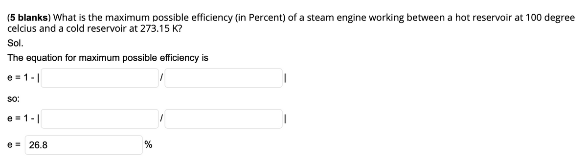 (5 blanks) What is the maximum possible efficiency (in Percent) of a steam engine working between a hot reservoir at 100 degree
celcius and a cold reservoir at 273.15 K?
Sol.
The equation for maximum possible efficiency is
e = 1 -|
so:
e = 1 -||
e = 26.8
