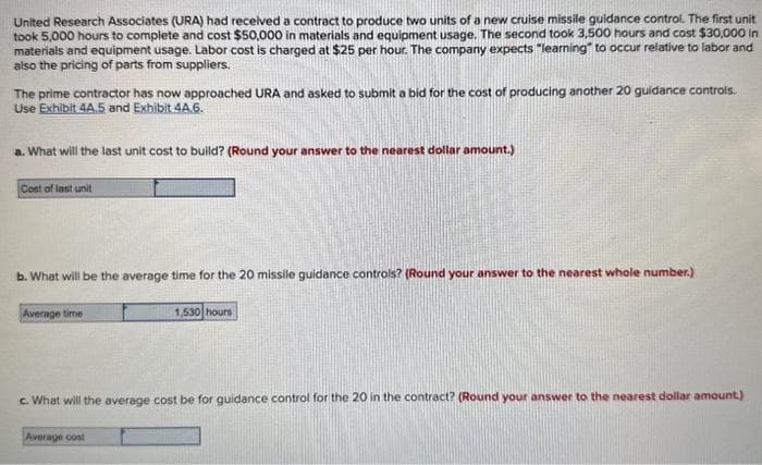 United Research Associates (URA) had received a contract to produce two units of a new cruise missile guidance control. The first unit
took 5,000 hours to complete and cost $50,000 in materials and equipment usage. The second took 3,500 hours and cost $30,000 in
materials and equipment usage. Labor cost is charged at $25 per hour. The company expects "learning to occur relative to labor and
also the pricing of parts from suppliers.
The prime contractor has now approached URA and asked to submit a bid for the cost of producing another 20 guidance controls.
Use Exhibit 44.5 and Exhibit 4A.6.
a. What will the last unit cost to build? (Round your answer to the nearest dollar amount.)
Cost of last unit
b. What will be the average time for the 20 missile guidance controls? (Round your answer to the nearest whole number.)
Average time
1,530 hours
c. What will the average cost be for guidance control for the 20 in the contract? (Round your answer to the nearest dollar amount.)
Average cost