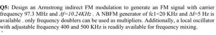 Q5: Design an Armstrong indirect FM modulation to generate an FM signal with carrier
frequency 97.3 MHz and Af-10.24KHZ. A NBFM generator of fel-20 KHz and Af-5 Hz is
available. only frequency doublers can be used as multipliers. Additionally, a local oscillator
with adjustable frequency 400 and 500 KHz is readily available for frequency mixing.
