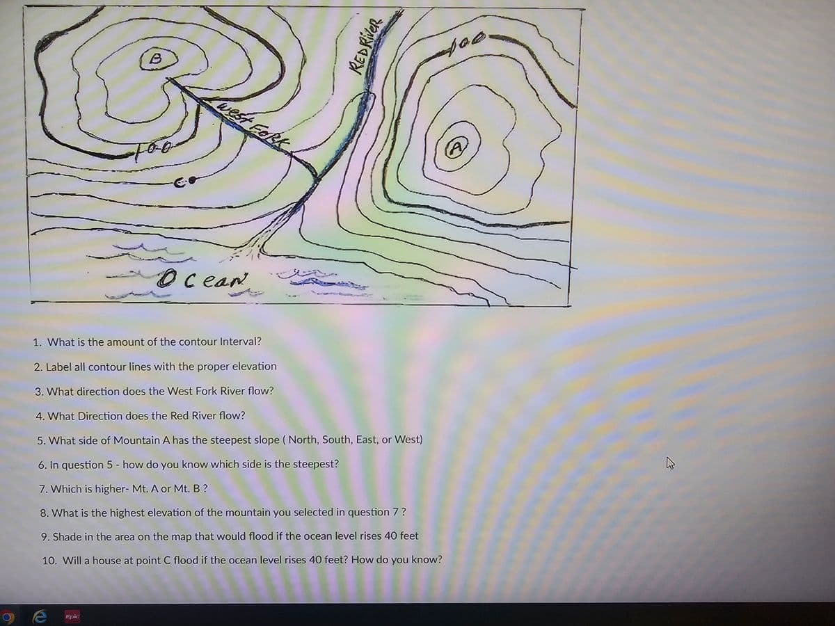 B
Ocean
west Fork
REDRIVER
1. What is the amount of the contour Interval?
2. Label all contour lines with the proper elevation
3. What direction does the West Fork River flow?
4. What Direction does the Red River flow?
5. What side of Mountain A has the steepest slope (North, South, East, or West)
6. In question 5 - how do you know which side is the steepest?
7. Which is higher- Mt. A or Mt. B?
8. What is the highest elevation of the mountain you selected in question 7 ?
9. Shade in the area on the map that would flood if the ocean level rises 40 feet
10. Will a house at point C flood if the ocean level rises 40 feet? How do you know?
Epic
400
A