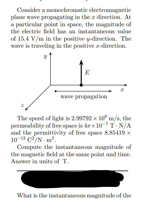 Consider a monochromatic electromagnetic
plane wave propagating in the x direction. At
a particular point in space, the magnitude of
the electric field has an instantaneous value
of 15.4 V/m in the positive y-direction. The
wave is traveling in the positive x-direction.
Y
E
wave propagation
X
The speed of light is 2.99792 × 108 m/s, the
permeability of free space is 47x10-7 T - N/A
and the permittivity of free space 8.85419 ×
10-¹2 C²/N m².
Compute the instantaneous magnitude of
the magnetic field at the same point and time.
Answer in units of T.
What is the instantaneous magnitude of the