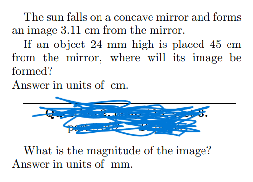 The sun falls on a concave mirror and forms
an image 3.11 cm from the mirror.
If an object 24 mm high is placed 45 cm
from the mirror, where will its image be
formed?
Answer in units of cm.
What is the magnitude of the image?
Answer in units of mm.
