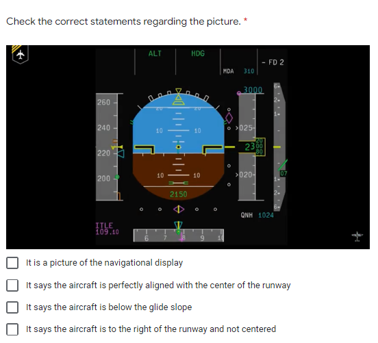 Check the correct statements regarding the picture. *
ALT
HDG
MDA 310
10
▬▬▬▬▬▬▬▬▬▬▬▬▬▬▬▬▬▬▬
10
10
260
240-
220
200
2150
QNH 1024
ITLE
109.10
6
It is a picture of the navigational display
It says the aircraft is perfectly aligned with the center of the runway
It says the aircraft is below the glide slope
It says the aircraft is to the right of the runway and not centered
• Q
O
3000
- FD 2
>025-
20
2300
80
>020-
7.2.⁹
07