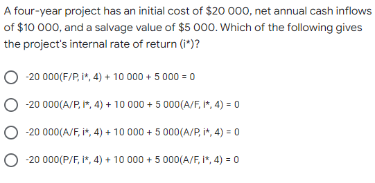 A four-year project has an initial cost of $20 000, net annual cash inflows
of $10 000, and a salvage value of $5 000. Which of the following gives
the project's internal rate of return (i*)?
-20 000(F/P, i*, 4) + 10 000 + 5 000 = 0
-20 000(A/P, i*, 4) + 10 000 + 5 000(A/F, i*, 4) = 0
-20 000(A/F, i*, 4) + 10 000 + 5 000(A/P, i*, 4) = 0
O -20 000(P/F, i*, 4) + 10 000 + 5 000(A/F, i*, 4) = 0