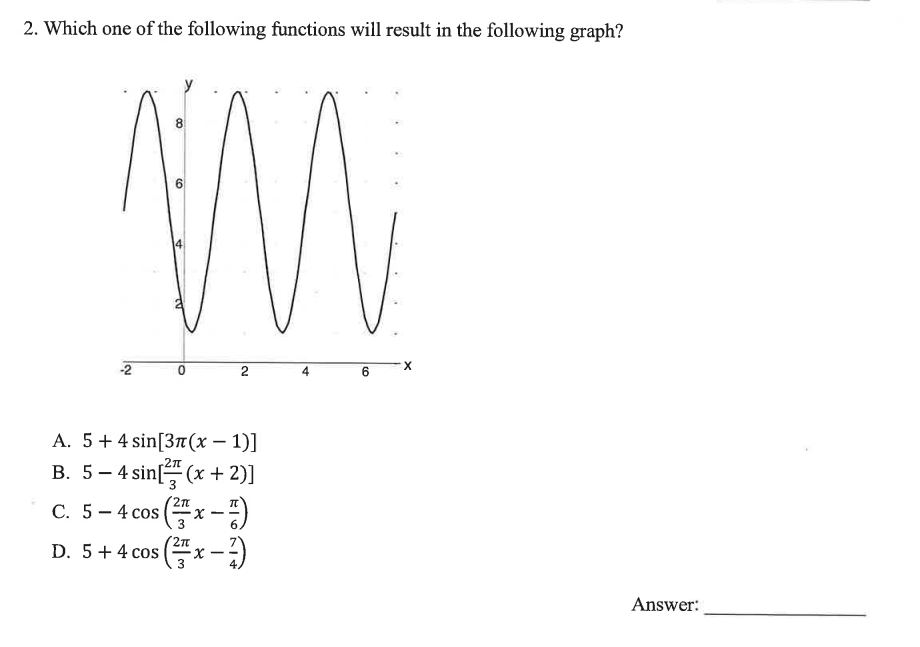 2. Which one of the following functions will result in the following graph?
6
M
-2
O
2
A. 5+ 4 sin [3π(x - 1)]
B. 5-4 sin[(x + 2)]
C. 5-4 cos (x-7)
D. 5 + 4 cos (x-7)
3
6
X
Answer: