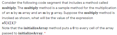 Consider the following code segment that includes a method called
multiply. The multiply method is a sample method for the multiplication
of an n by m array and an m by p array. Suppose the multiply method is
invoked as shown, what will be the value of the expression
a5[1][1]?
Note that the initializeArray method puts a 0 to every cell of the array
passed to initializeArray. *
