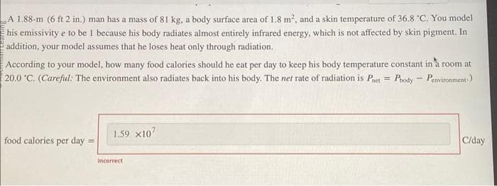 A 1.88-m (6 ft 2 in.) man has a mass of 81 kg, a body surface area of 1.8 m², and a skin temperature of 36.8 °C. You model
his emissivity e to be 1 because his body radiates almost entirely infrared energy, which is not affected by skin pigment. In
addition, your model assumes that he loses heat only through radiation.
According to your model, how many food calories should he eat per day to keep his body temperature constant in a room at
20.0 °C. (Careful: The environment also radiates back into his body. The net rate of radiation is Pnet Pbody - Penvironment.)
=
food calories per day
1.59 x107
Incorrect
C/day