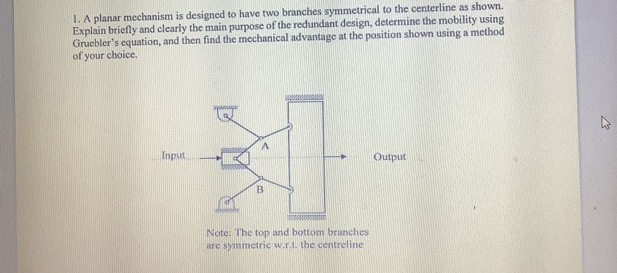 1. A planar mechanism is designed to have two branches symmetrical to the centerline as shown.
Explain briefly and clearly the main purpose of the redundant design, determine the mobility using
Gruebler's equation, and then find the mechanical advantage at the position shown using a method
of your choice.
A
Input
Output
B
Note: The top and bottom branches
are symmetric w.r.t. the centreline