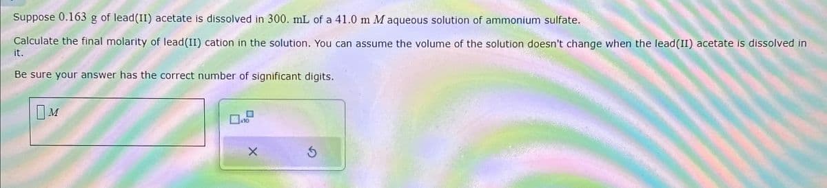 Suppose 0.163 g of lead(II) acetate is dissolved in 300. mL of a 41.0 m M aqueous solution of ammonium sulfate.
Calculate the final molarity of lead(II) cation in the solution. You can assume the volume of the solution doesn't change when the lead(II) acetate is dissolved in
it.
Be sure your answer has the correct number of significant digits.
Ом
M
10
5