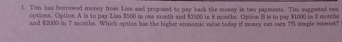 1. Tim has borrowed money from Lisa and proposed to pay back the money in two payments. Tim suggested two
options. Option A is to pay Lisa $500 in one month and $2500 in 8 months. Option B is to pay $1000 in 3 months
and $2000 in 7 months. Which option has the higher economic value today if money can earn 7% simple interest?