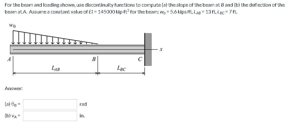 For the beam and loading shown, use discontinuity functions to compute (a) the slope of the beam at B and (b) the deflection of the
beam at A. Assume a constant value of El = 145000 kip-ft2 for the beam; wo = 5.6 kips/ft, LAB = 13ft, LBc = 7 ft.
Wo
Answer:
(a) 8B =
(b) VA =
LAB
rad
in.
B
LBC
C
X