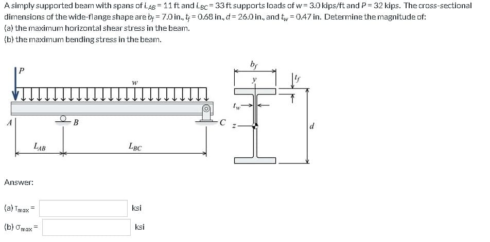 A simply supported beam with spans of LAB = 11 ft and Lec= 33 ft supports loads of w = 3.0 kips/ft and P = 32 kips. The cross-sectional
dimensions of the wide-flange shape are by = 7.0 in., t = 0.68 in., d = 26.0 in., and t = 0.47 in. Determine the magnitude of:
(a) the maximum horizontal shear stress in the beam.
(b) the maximum bending stress in the beam.
P
Answer:
LAB
(a) Tmax=
(b) max
B
W
LBC
ksi
ksi
O
C
tw
Z
bf
d