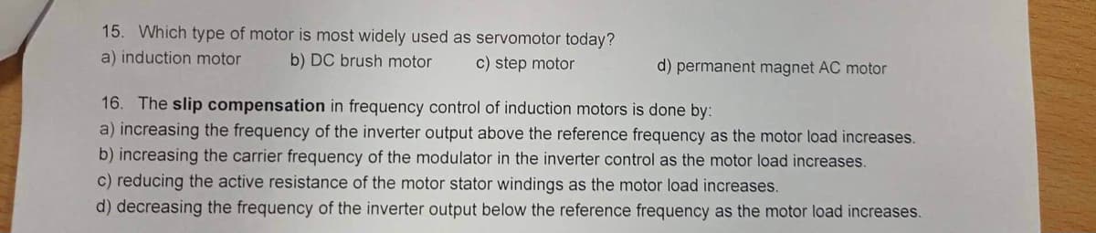 15. Which type of motor is most widely used as servomotor today?
b) DC brush motor c) step motor
a) induction motor
d) permanent magnet AC motor
16. The slip compensation in frequency control of induction motors is done by:
a) increasing the frequency of the inverter output above the reference frequency as the motor load increases.
b) increasing the carrier frequency of the modulator in the inverter control as the motor load increases.
c) reducing the active resistance of the motor stator windings as the motor load increases.
d) decreasing the frequency of the inverter output below the reference frequency as the motor load increases.