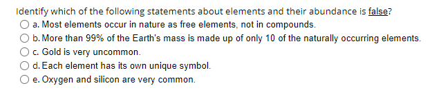 Identify which of the following statements about elements and their abundance is false?
a. Most elements occur in nature as free elements, not in compounds.
b. More than 99% of the Earth's mass is made up of only 10 of the naturally occurring elements.
c. Gold is very uncommon.
d. Each element has its own unique symbol.
e. Oxygen and silicon are very common.