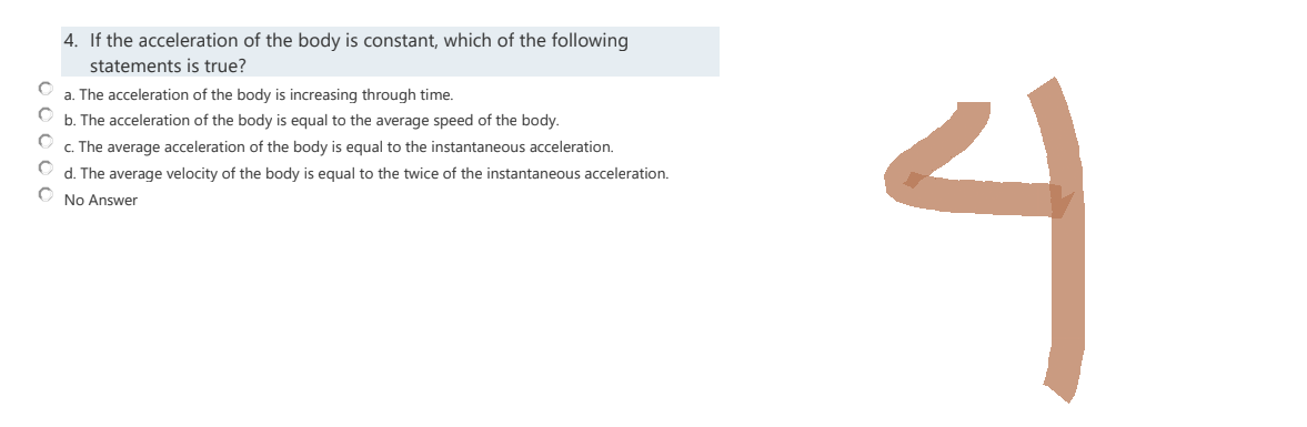4. If the acceleration of the body is constant, which of the following
statements is true?
a. The acceleration of the body is increasing through time.
b. The acceleration of the body is equal to the average speed of the body.
c. The average acceleration of the body is equal to the instantaneous acceleration.
C
d. The average velocity of the body is equal to the twice of the instantaneous acceleration.
с
No Answer
4