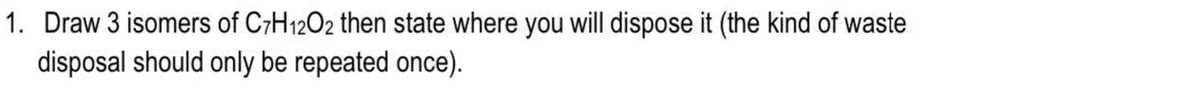 1. Draw 3 isomers of C7H12O2 then state where you will dispose it (the kind of waste
disposal should only be repeated once).